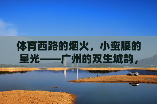 体育西路的烟火,小蛮腰的星光——广州的双生城韵,广州烟火星光双生城韵 体育西路的烟火,小蛮腰的星光——广州的双生城韵,广州烟火星光双生城韵