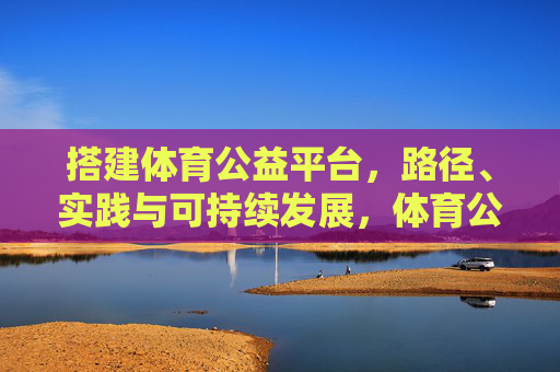 搭建体育公益平台,路径、实践与可持续发展,体育公益平台,路径、实践与可持续发展 搭建体育公益平台,路径、实践与可持续发展,体育公益平台,路径、实践与可持续发展