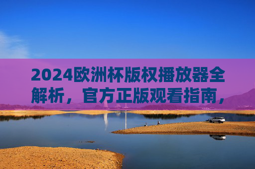 2024欧洲杯版权播放器全解析,官方正版观看指南,2024欧洲杯官方正版播放器全解析与观看指南 2024欧洲杯版权播放器全解析,官方正版观看指南,2024欧洲杯官方正版播放器全解析与观看指南
