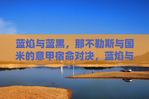 蓝焰与蓝黑,那不勒斯与国米的意甲宿命对决,蓝焰与蓝黑,意甲宿命对决 蓝焰与蓝黑,那不勒斯与国米的意甲宿命对决,蓝焰与蓝黑,意甲宿命对决