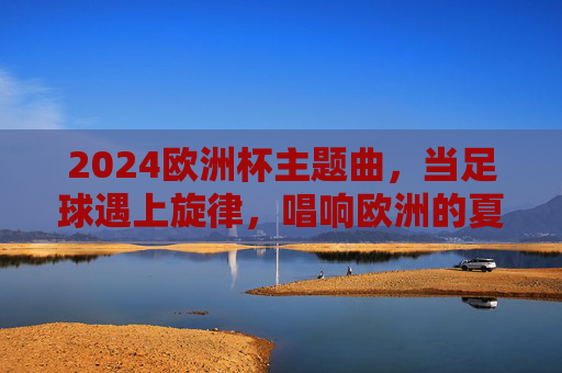 2024欧洲杯主题曲,当足球遇上旋律,唱响欧洲的夏天,2024欧洲杯主题曲,足球与旋律共奏欧洲之夏 2024欧洲杯主题曲,当足球遇上旋律,唱响欧洲的夏天,2024欧洲杯主题曲,足球与旋律共奏欧洲之夏