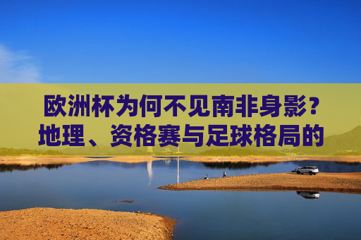 欧洲杯为何不见南非身影？地理、资格赛与足球格局的解析，欧洲杯为何不见南非身影？地理、资格赛与足球格局解析