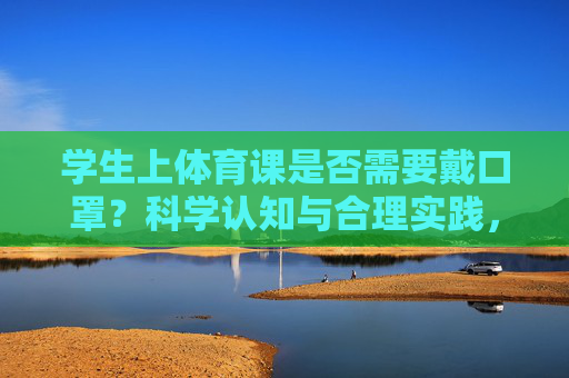 学生上体育课是否需要戴口罩?科学认知与合理实践,学生体育课戴口罩,科学认知与合理实践 学生上体育课是否需要戴口罩?科学认知与合理实践,学生体育课戴口罩,科学认知与合理实践