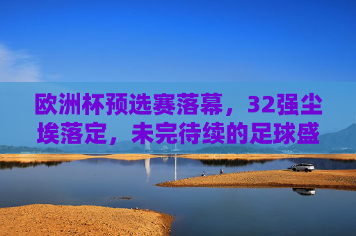 欧洲杯预选赛落幕,32强尘埃落定,未完待续的足球盛宴,欧洲杯32强尘埃落定,足球盛宴未完待续 欧洲杯预选赛落幕,32强尘埃落定,未完待续的足球盛宴,欧洲杯32强尘埃落定,足球盛宴未完待续
