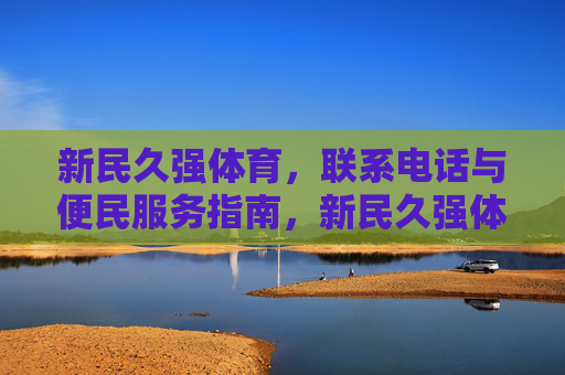 新民久强体育,联系电话与便民服务指南,新民久强体育便民服务指南(含联系电话) 新民久强体育,联系电话与便民服务指南,新民久强体育便民服务指南(含联系电话)