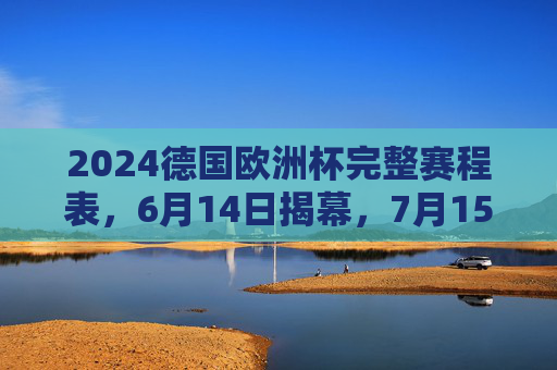 2024德国欧洲杯完整赛程表，6月14日揭幕，7月15日柏林决战，2024德国欧洲杯完整赛程表，6月14日揭幕，7月15日柏林决战