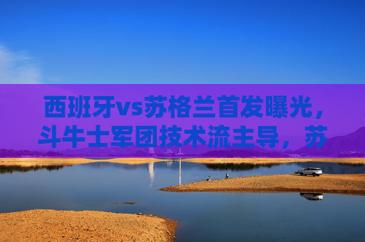 西班牙vs苏格兰首发曝光,斗牛士军团技术流主导,苏格兰剑指客场爆冷,西班牙vs苏格兰,斗牛士技术流主导 苏格兰剑指客场爆冷 西班牙vs苏格兰首发曝光,斗牛士军团技术流主导,苏格兰剑指客场爆冷,西班牙vs苏格兰,斗牛士技术流主导 苏格兰剑指客场爆冷
