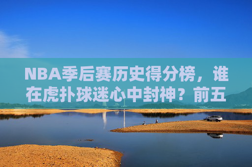 NBA季后赛历史得分榜，谁在虎扑球迷心中封神？前五排名引热议！虎扑心中的NBA季后赛历史得分榜封神前五引热议
