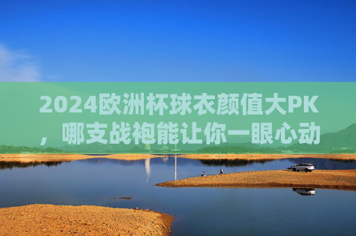 2024欧洲杯球衣颜值大PK,哪支战袍能让你一眼心动?2024欧洲杯球衣颜值PK,哪件战袍一眼心动? 2024欧洲杯球衣颜值大PK,哪支战袍能让你一眼心动?2024欧洲杯球衣颜值PK,哪件战袍一眼心动?