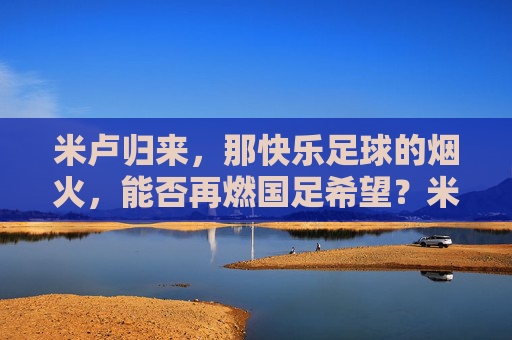 米卢归来，那快乐足球的烟火，能否再燃国足希望？米卢归来，快乐足球烟火再燃国足希望？