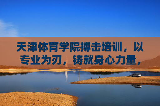 天津体育学院搏击培训,以专业为刃,铸就身心力量,天津体育学院搏击培训,专业铸刃,铸就身心力量 天津体育学院搏击培训,以专业为刃,铸就身心力量,天津体育学院搏击培训,专业铸刃,铸就身心力量