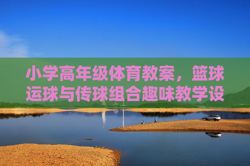 小学高年级体育教案，篮球运球与传球组合趣味教学设计，小学高年级篮球运球传球组合趣味教学设计
