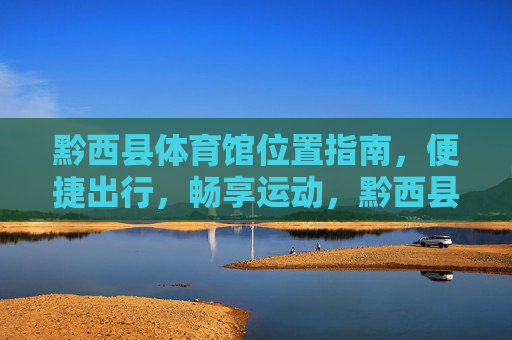黔西县体育馆位置指南，便捷出行，畅享运动，黔西县体育馆位置指南，便捷出行，畅享运动
