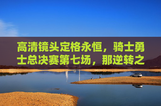 高清镜头定格永恒，骑士勇士总决赛第七场，那逆转之夜的每一个心跳，骑士勇士总决赛第七场逆转之夜，心跳永恒