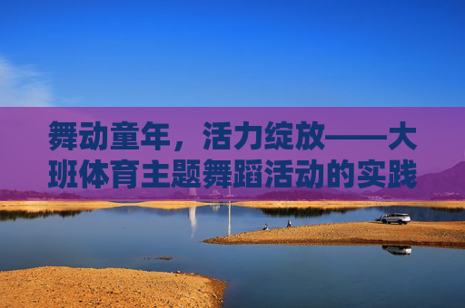 舞动童年,活力绽放——大班体育主题舞蹈活动的实践与探索,大班体育主题舞蹈活动实践探索,舞动童年活力绽放 舞动童年,活力绽放——大班体育主题舞蹈活动的实践与探索,大班体育主题舞蹈活动实践探索,舞动童年活力绽放