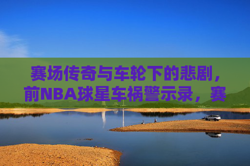 赛场传奇与车轮下的悲剧,前NBA球星车祸警示录,赛场传奇与车轮悲剧,前NBA球星警示录 赛场传奇与车轮下的悲剧,前NBA球星车祸警示录,赛场传奇与车轮悲剧,前NBA球星警示录