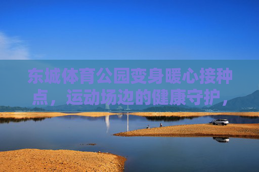 东城体育公园变身暖心接种点,运动场边的健康守护,东城体育公园,运动场边的暖心接种点 东城体育公园变身暖心接种点,运动场边的健康守护,东城体育公园,运动场边的暖心接种点
