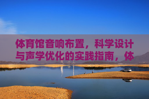 体育馆音响布置,科学设计与声学优化的实践指南,体育馆音响布置,科学设计与声学优化实践指南 体育馆音响布置,科学设计与声学优化的实践指南,体育馆音响布置,科学设计与声学优化实践指南