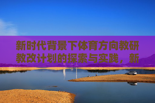 新时代背景下体育方向教研教改计划的探索与实践，新时代背景下体育教研教改计划的探索与实践