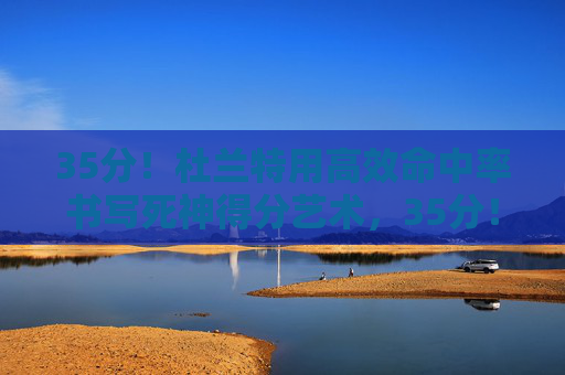 35分！杜兰特用高效命中率书写死神得分艺术，35分！死神杜兰特高效书写得分艺术