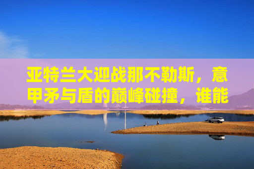亚特兰大迎战那不勒斯，意甲矛与盾的巅峰碰撞，谁能笑傲蓝黑战场？意甲矛与盾巅峰对决，亚特兰大VS那不勒斯