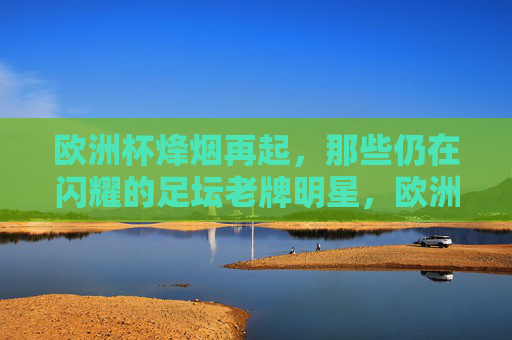 欧洲杯烽烟再起，那些仍在闪耀的足坛老牌明星，欧洲杯烽烟再起，老将星光依旧
