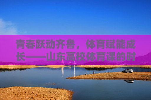 青春跃动齐鲁，体育赋能成长——山东高校体育课的时代新篇，齐鲁高校体育课，青春赋能成长的时代新篇