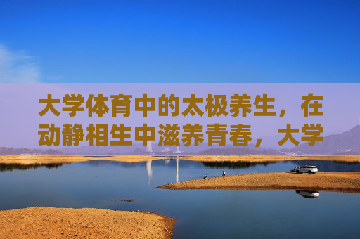 大学体育中的太极养生，在动静相生中滋养青春，大学体育太极养生，动静相生滋养青春