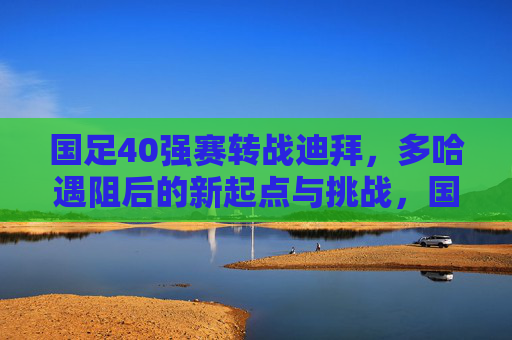 国足40强赛转战迪拜，多哈遇阻后的新起点与挑战，国足40强赛转战迪拜，多哈遇阻后的新起点与挑战