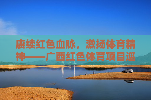 赓续红色血脉,激扬体育精神——广西红色体育项目巡礼,赓续红色血脉 激扬体育精神——广西红色体育巡礼 赓续红色血脉,激扬体育精神——广西红色体育项目巡礼,赓续红色血脉 激扬体育精神——广西红色体育巡礼