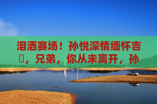 泪洒赛场！孙悦深情缅怀吉喆，兄弟，你从未离开，孙悦泪洒赛场缅怀吉喆，兄弟，你从未离开