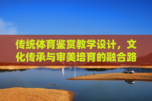 传统体育鉴赏教学设计，文化传承与审美培育的融合路径，传统体育鉴赏教学设计的文化传承与审美培育融合路径
