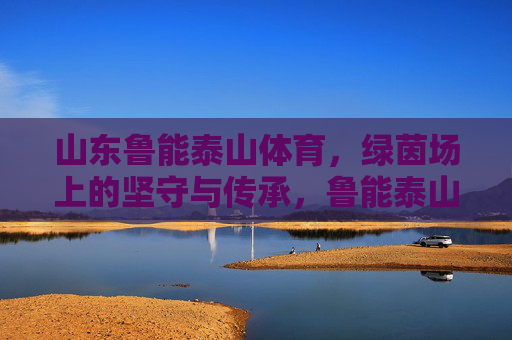 山东鲁能泰山体育,绿茵场上的坚守与传承,鲁能泰山,绿茵场上的坚守与传承 山东鲁能泰山体育,绿茵场上的坚守与传承,鲁能泰山,绿茵场上的坚守与传承
