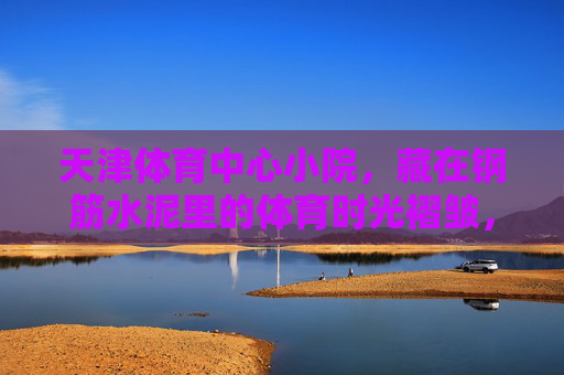 天津体育中心小院，藏在钢筋水泥里的体育时光褶皱，天津体育中心小院，钢筋水泥里的体育时光褶皱