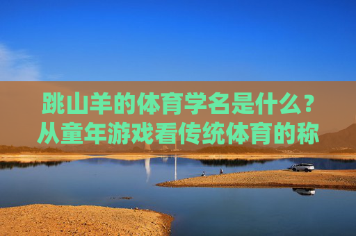 跳山羊的体育学名是什么?从童年游戏看传统体育的称谓密码,跳山羊与传统体育称谓密码,童年游戏的学名解密 跳山羊的体育学名是什么?从童年游戏看传统体育的称谓密码,跳山羊与传统体育称谓密码,童年游戏的学名解密