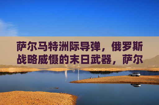 萨尔马特洲际导弹，俄罗斯战略威慑的末日武器，萨尔马特洲际导弹，俄罗斯战略威慑的末日武器