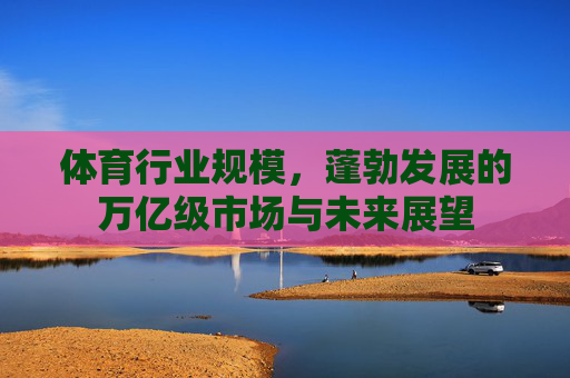 体育行业规模,蓬勃发展的万亿级市场与未来展望 体育行业规模,蓬勃发展的万亿级市场与未来展望