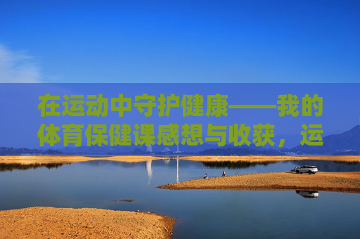 在运动中守护健康——我的体育保健课感想与收获，运动守护健康，体育保健课的感悟与收获