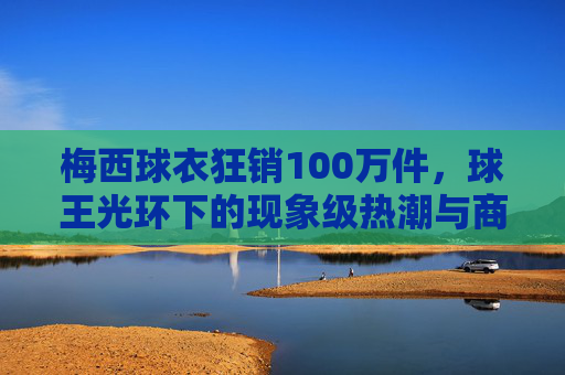 梅西球衣狂销100万件,球王光环下的现象级热潮与商业密码,梅西球衣狂销100万件,球王光环与商业密码共筑现象级热潮 梅西球衣狂销100万件,球王光环下的现象级热潮与商业密码,梅西球衣狂销100万件,球王光环与商业密码共筑现象级热潮