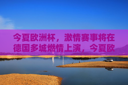 今夏欧洲杯，激情赛事将在德国多城燃情上演，今夏欧洲杯德国多城燃情上演