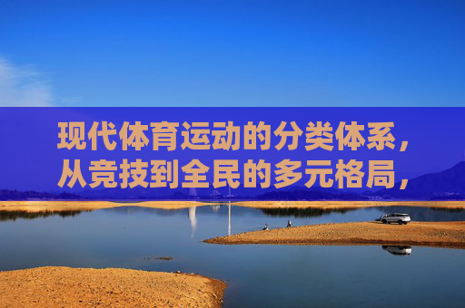 现代体育运动的分类体系,从竞技到全民的多元格局,现代体育运动分类体系,竞技与全民的多元格局 现代体育运动的分类体系,从竞技到全民的多元格局,现代体育运动分类体系,竞技与全民的多元格局