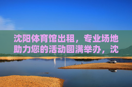 沈阳体育馆出租，专业场地助力您的活动圆满举办，沈阳体育馆出租，专业场地助力活动圆满举办