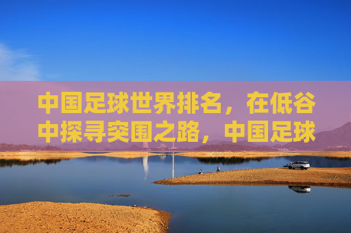 中国足球世界排名,在低谷中探寻突围之路,中国足球世界排名,低谷中的突围之路 中国足球世界排名,在低谷中探寻突围之路,中国足球世界排名,低谷中的突围之路