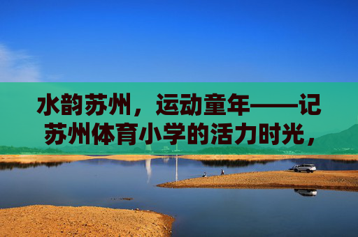 水韵苏州，运动童年——记苏州体育小学的活力时光，水韵苏州，运动童年——苏州体育小学活力时光