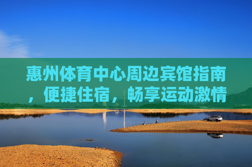 惠州体育中心周边宾馆指南，便捷住宿，畅享运动激情，惠州体育中心周边宾馆指南，便捷住宿畅享运动激情