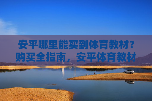 安平哪里能买到体育教材?购买全指南,安平体育教材购买全指南 安平哪里能买到体育教材?购买全指南,安平体育教材购买全指南