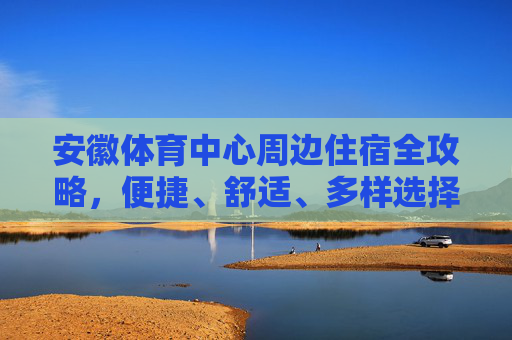 安徽体育中心周边住宿全攻略，便捷、舒适、多样选择，安徽体育中心周边住宿全攻略，便捷舒适多样选择