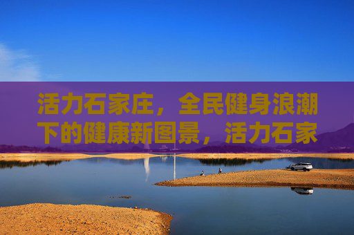 活力石家庄，全民健身浪潮下的健康新图景，活力石家庄，全民健身浪潮绘就健康新图景