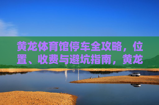 黄龙体育馆停车全攻略,位置、收费与避坑指南,黄龙体育馆停车全攻略,位置、收费与避坑指南 黄龙体育馆停车全攻略,位置、收费与避坑指南,黄龙体育馆停车全攻略,位置、收费与避坑指南