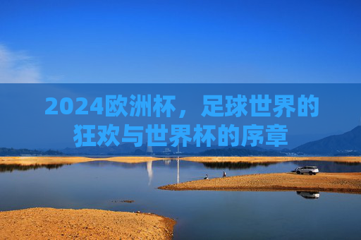 2024欧洲杯，足球世界的狂欢与世界杯的序章